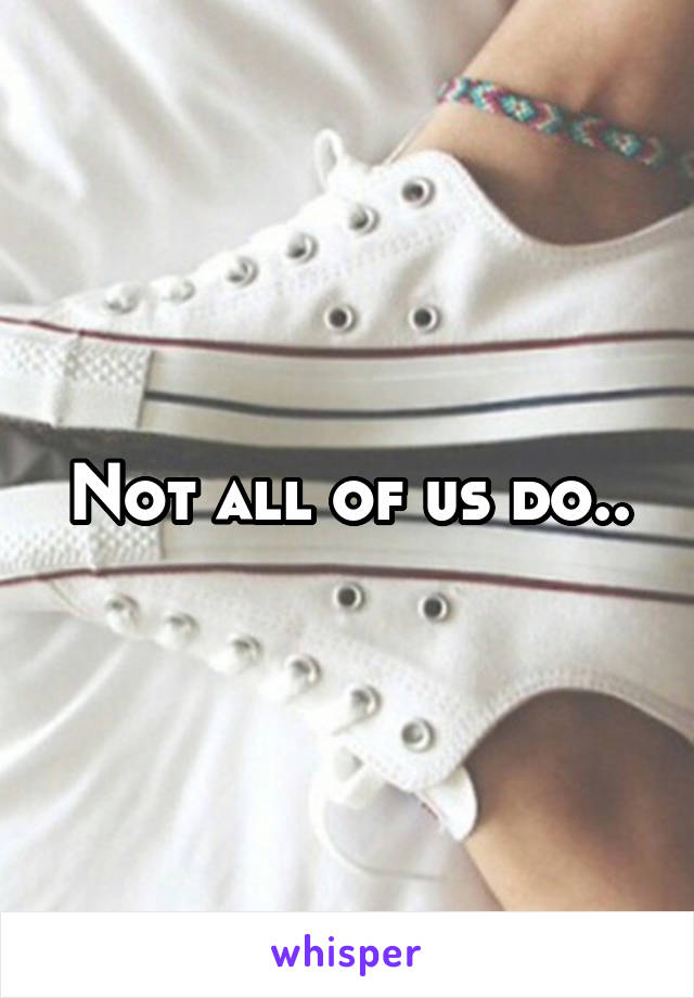 Not all of us do..