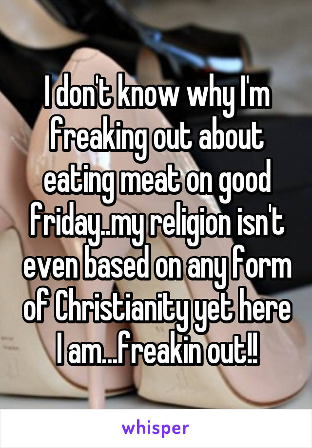 I don't know why I'm freaking out about eating meat on good friday..my religion isn't even based on any form of Christianity yet here I am...freakin out!!