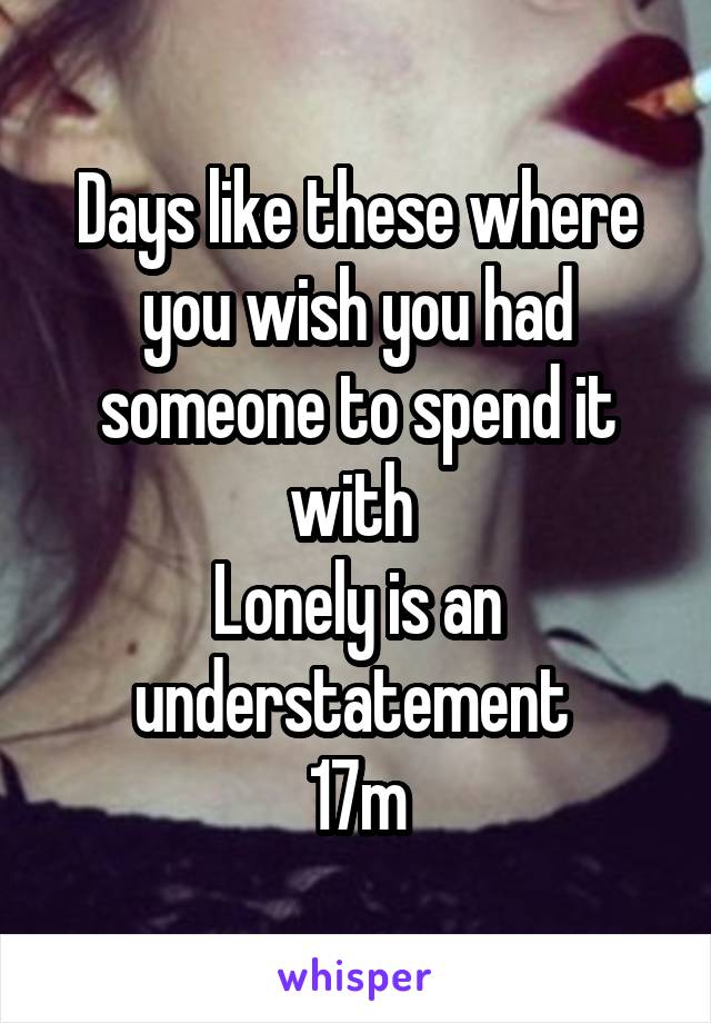 Days like these where you wish you had someone to spend it with 
Lonely is an understatement 
17m