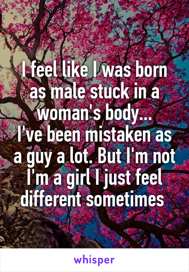 I feel like I was born as male stuck in a woman's body...
I've been mistaken as a guy a lot. But I'm not I'm a girl I just feel different sometimes 