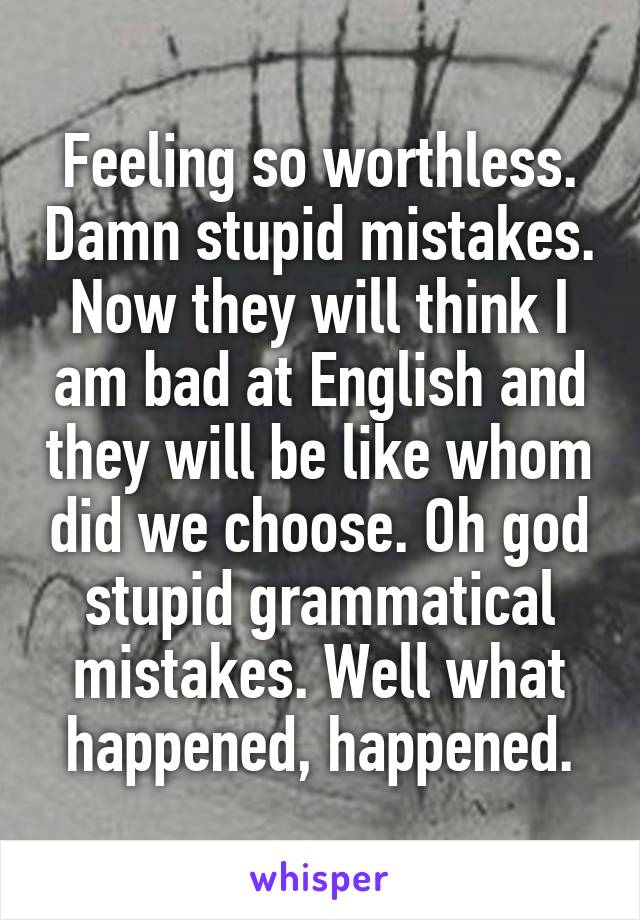 Feeling so worthless. Damn stupid mistakes. Now they will think I am bad at English and they will be like whom did we choose. Oh god stupid grammatical mistakes. Well what happened, happened.