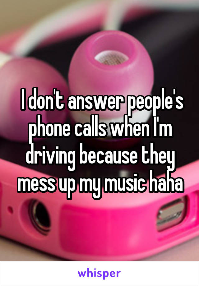  I don't answer people's phone calls when I'm driving because they mess up my music haha