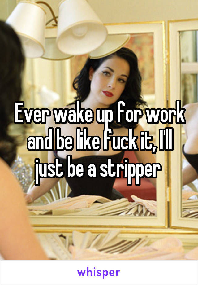 Ever wake up for work and be like fuck it, I'll just be a stripper 