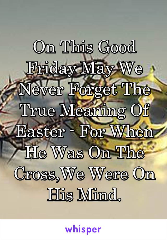 On This Good Friday May We Never Forget The True Meaning Of Easter - For When He Was On The Cross,We Were On His Mind.