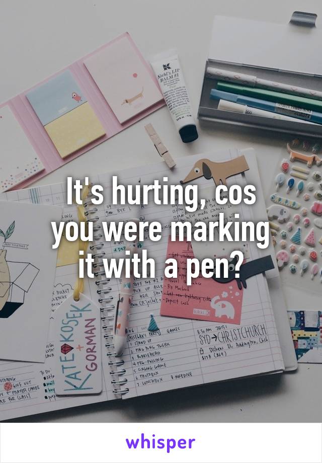 It's hurting, cos
you were marking
it with a pen?