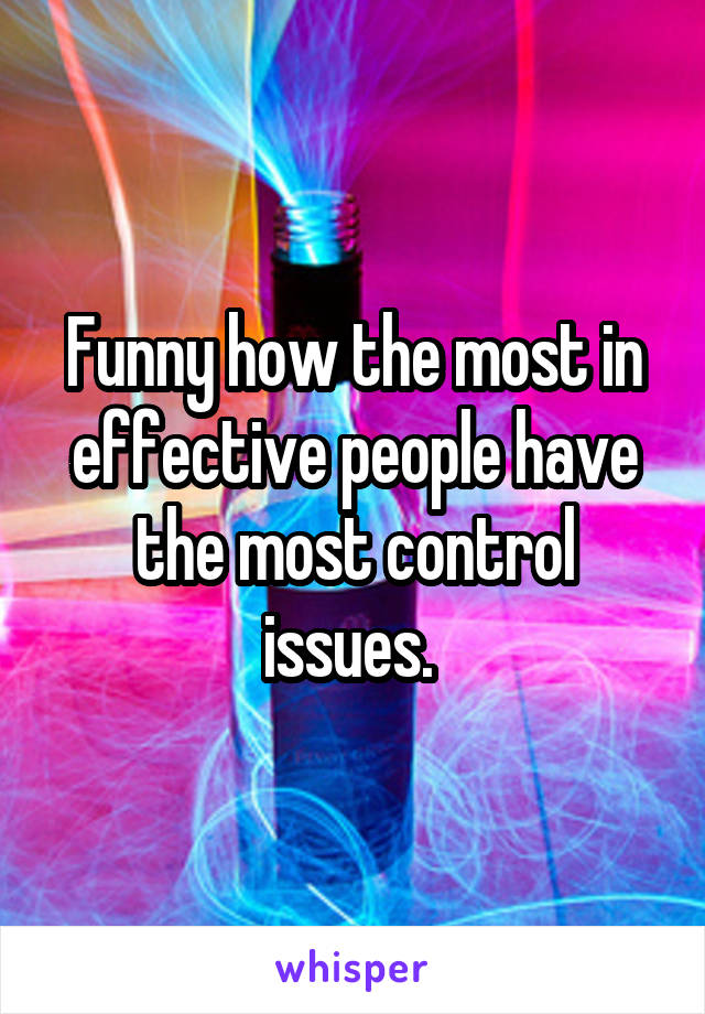 Funny how the most in effective people have the most control issues. 