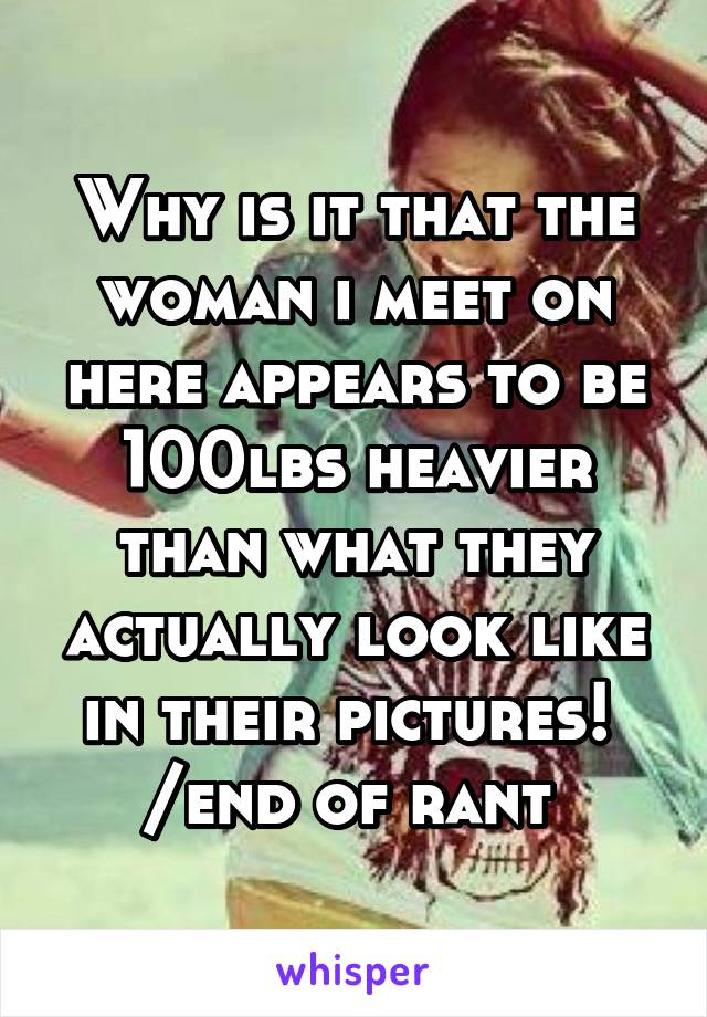 Why is it that the woman i meet on here appears to be 100lbs heavier than what they actually look like in their pictures! 
/end of rant 