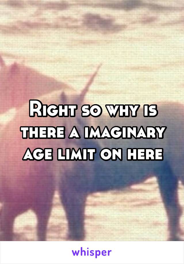 Right so why is there a imaginary age limit on here