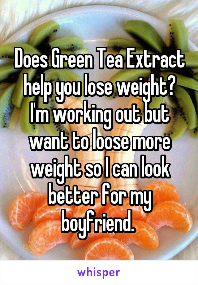 Does Green Tea Extract help you lose weight? I'm working out but want to loose more weight so I can look better for my boyfriend. 