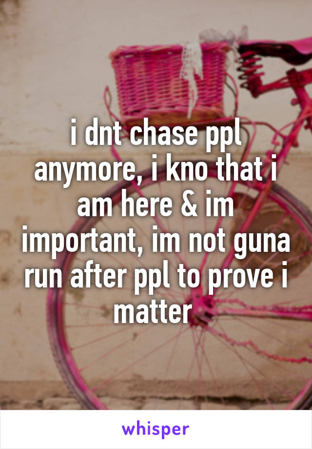 i dnt chase ppl anymore, i kno that i am here & im important, im not guna run after ppl to prove i matter 