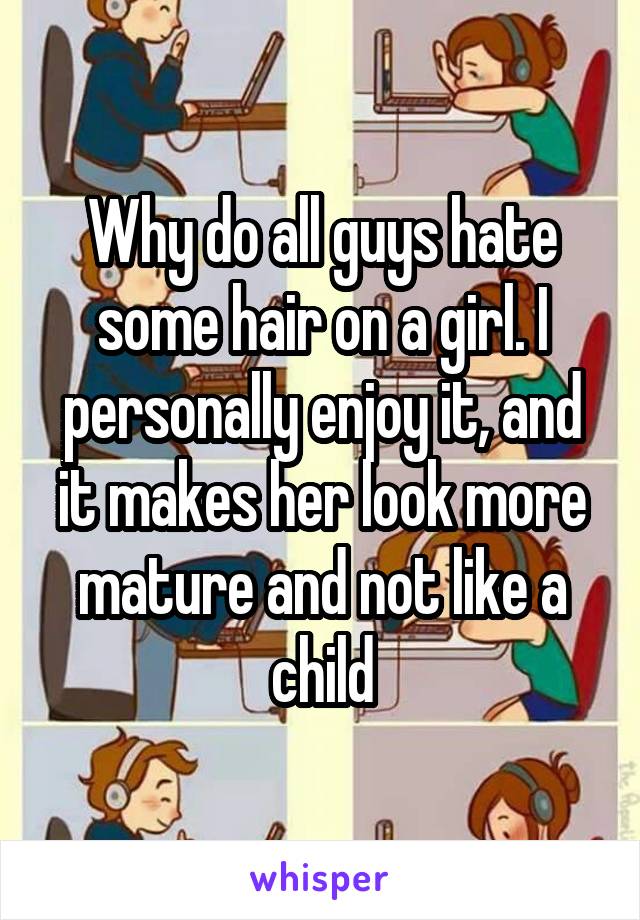 Why do all guys hate some hair on a girl. I personally enjoy it, and it makes her look more mature and not like a child