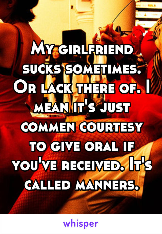 My girlfriend sucks sometimes. Or lack there of. I mean it's just commen courtesy to give oral if you've received. It's called manners.