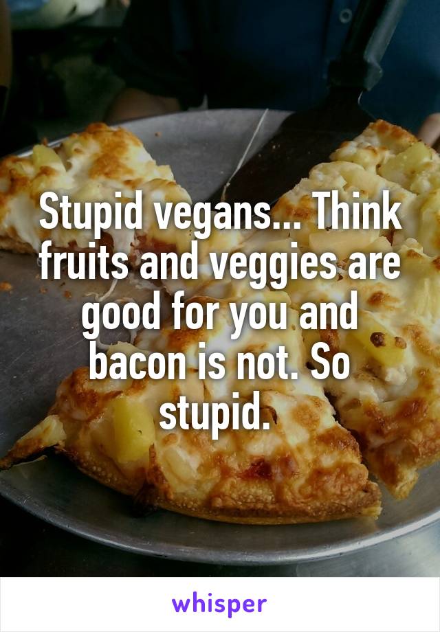 Stupid vegans... Think fruits and veggies are good for you and bacon is not. So stupid. 