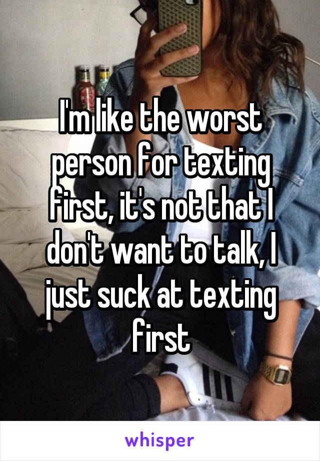 I'm like the worst person for texting first, it's not that I don't want to talk, I just suck at texting first