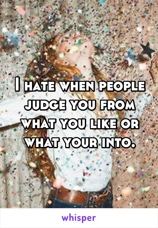 I hate when people judge you from what you like or what your into.