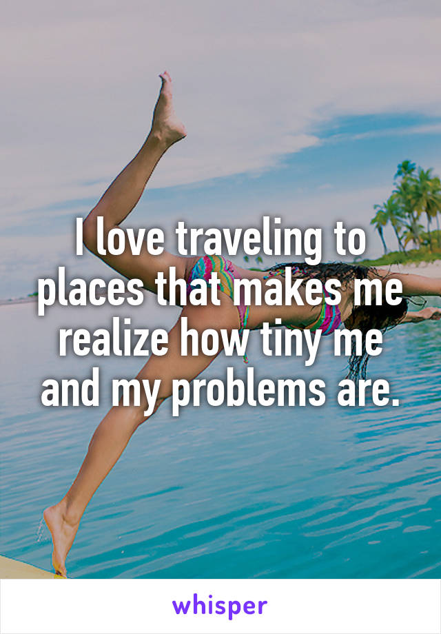 I love traveling to places that makes me realize how tiny me and my problems are.