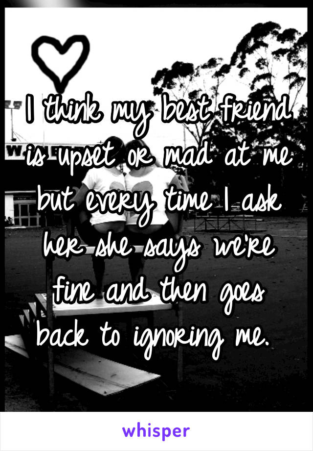 I think my best friend is upset or mad at me but every time I ask her she says we're fine and then goes back to ignoring me. 