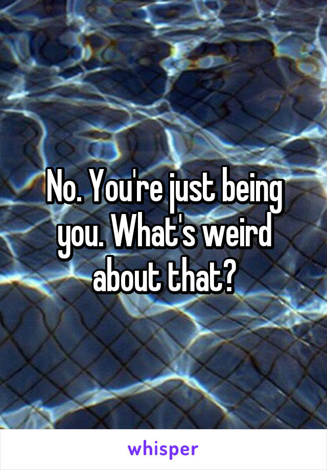 No. You're just being you. What's weird about that?