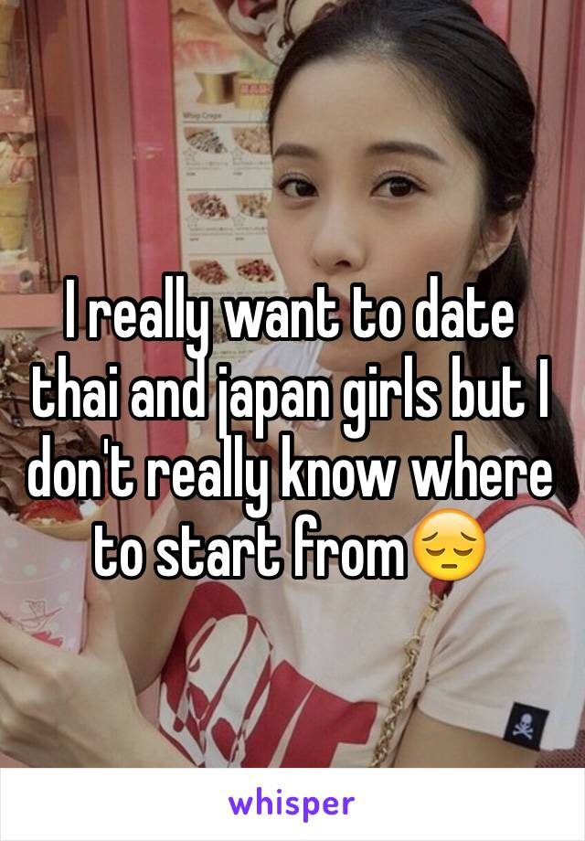 I really want to date thai and japan girls but I don't really know where to start from😔