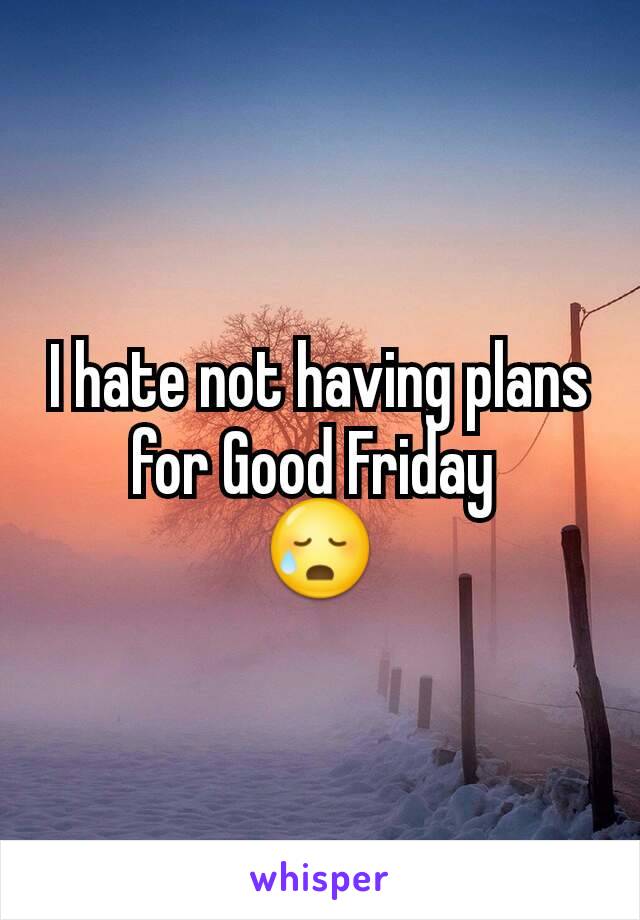 I hate not having plans for Good Friday 
😥