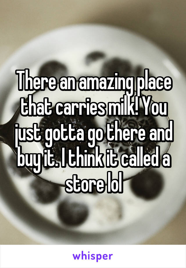 There an amazing place that carries milk! You just gotta go there and buy it. I think it called a store lol