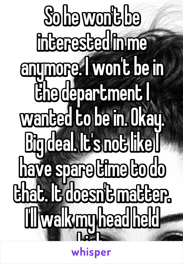 So he won't be interested in me anymore. I won't be in the department I wanted to be in. Okay. Big deal. It's not like I have spare time to do that. It doesn't matter. I'll walk my head held high.