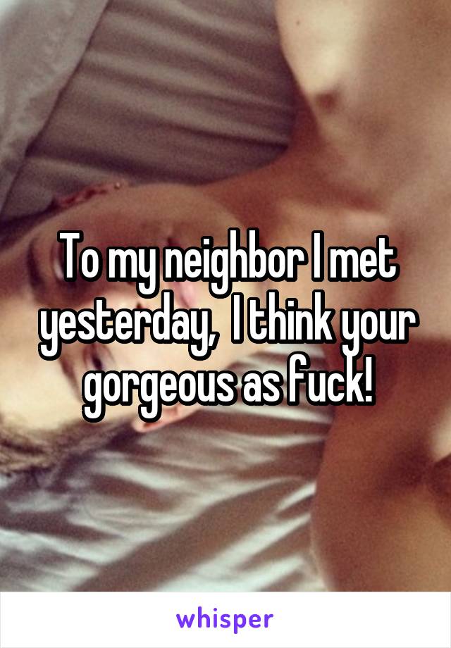 To my neighbor I met yesterday,  I think your gorgeous as fuck!