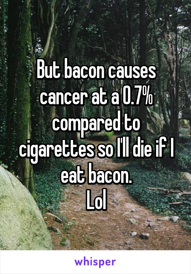 But bacon causes cancer at a 0.7% compared to cigarettes so I'll die if I eat bacon.
Lol