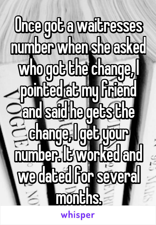 Once got a waitresses number when she asked who got the change, I pointed at my friend and said he gets the change, I get your number. It worked and we dated for several months.