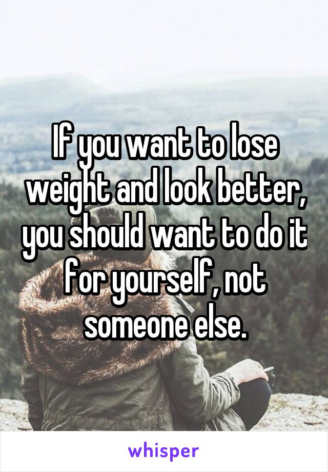 If you want to lose weight and look better, you should want to do it for yourself, not someone else.