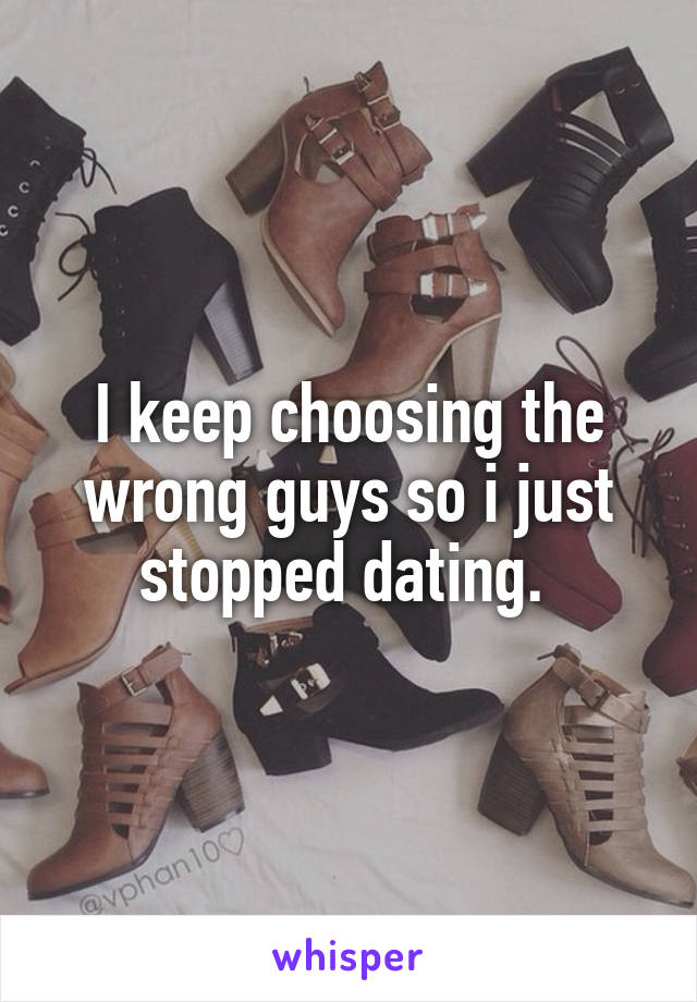 I keep choosing the wrong guys so i just stopped dating. 