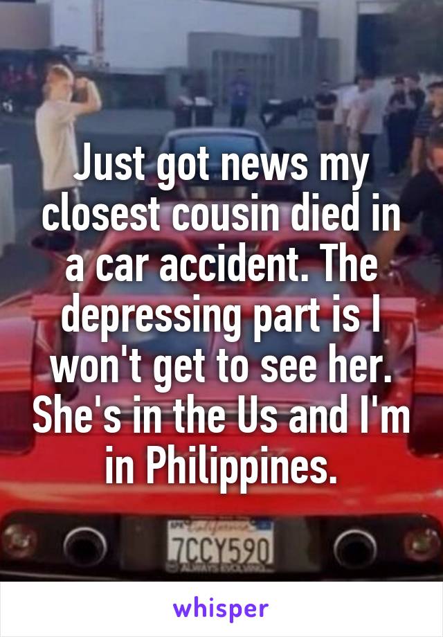 Just got news my closest cousin died in a car accident. The depressing part is I won't get to see her. She's in the Us and I'm in Philippines.