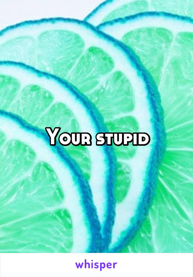 Your stupid