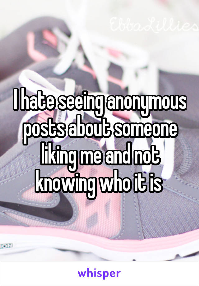 I hate seeing anonymous posts about someone liking me and not knowing who it is 