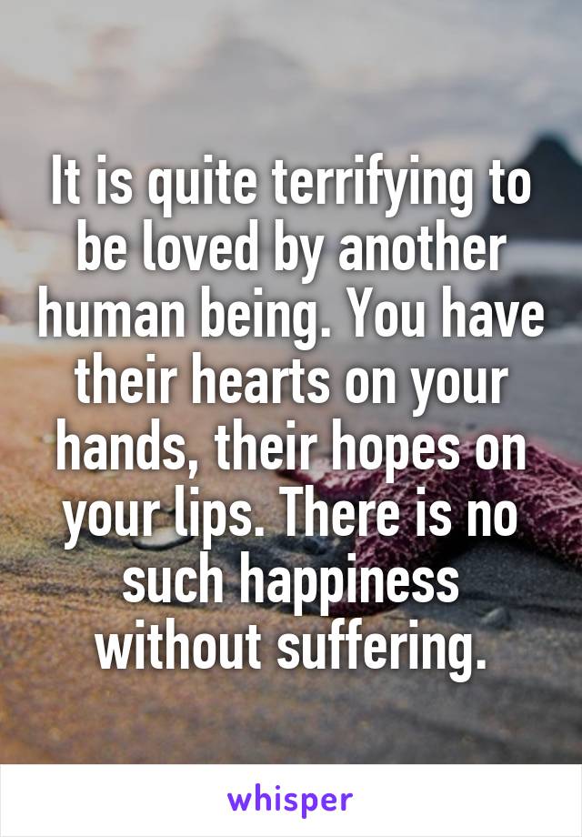 It is quite terrifying to be loved by another human being. You have their hearts on your hands, their hopes on your lips. There is no such happiness without suffering.