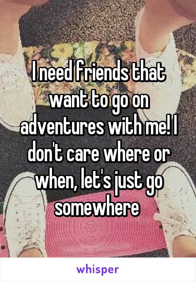 I need friends that want to go on adventures with me! I don't care where or when, let's just go somewhere 