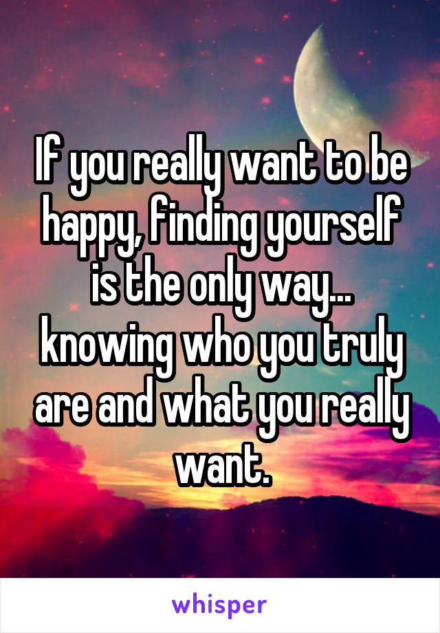 If you really want to be happy, finding yourself is the only way... knowing who you truly are and what you really want.