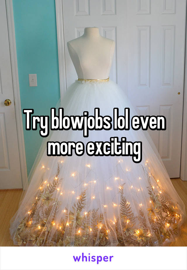 Try blowjobs lol even more exciting