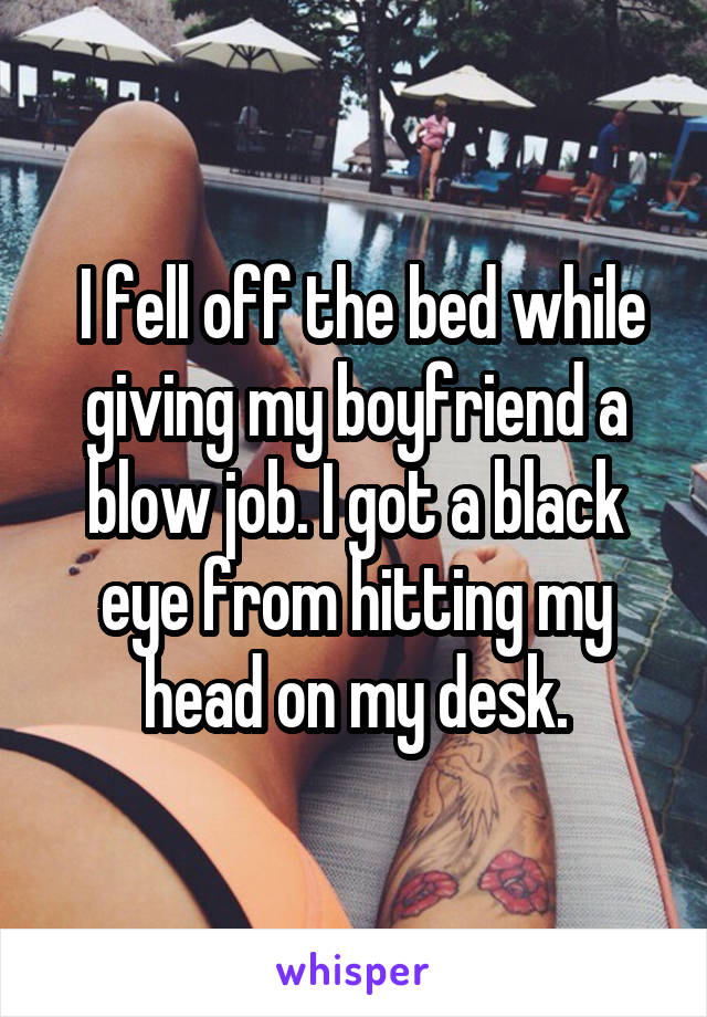  I fell off the bed while giving my boyfriend a blow job. I got a black eye<br />
from hitting my head on my desk.