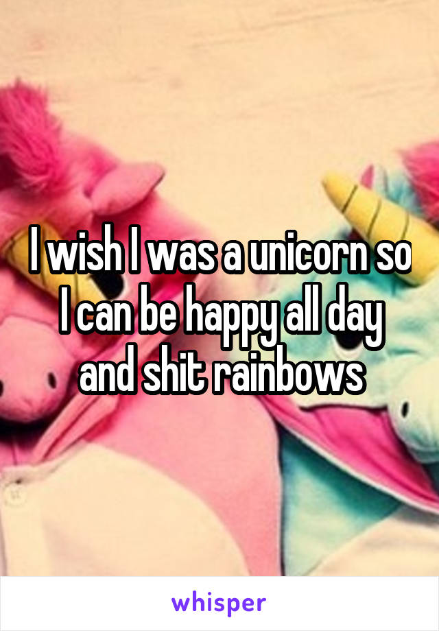 I wish I was a unicorn so I can be happy all day and shit rainbows