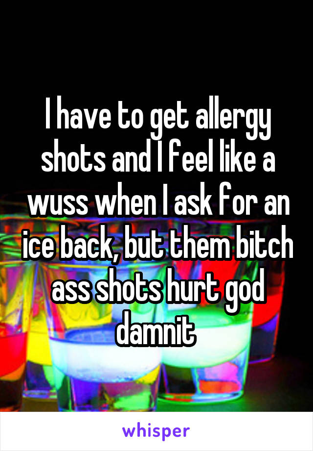 I have to get allergy shots and I feel like a wuss when I ask for an ice back, but them bitch ass shots hurt god damnit 