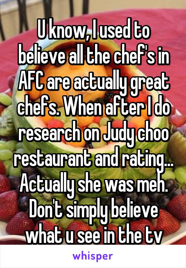 U know, I used to believe all the chef's in AFC are actually great chefs. When after I do research on Judy choo restaurant and rating... Actually she was meh. Don't simply believe what u see in the tv