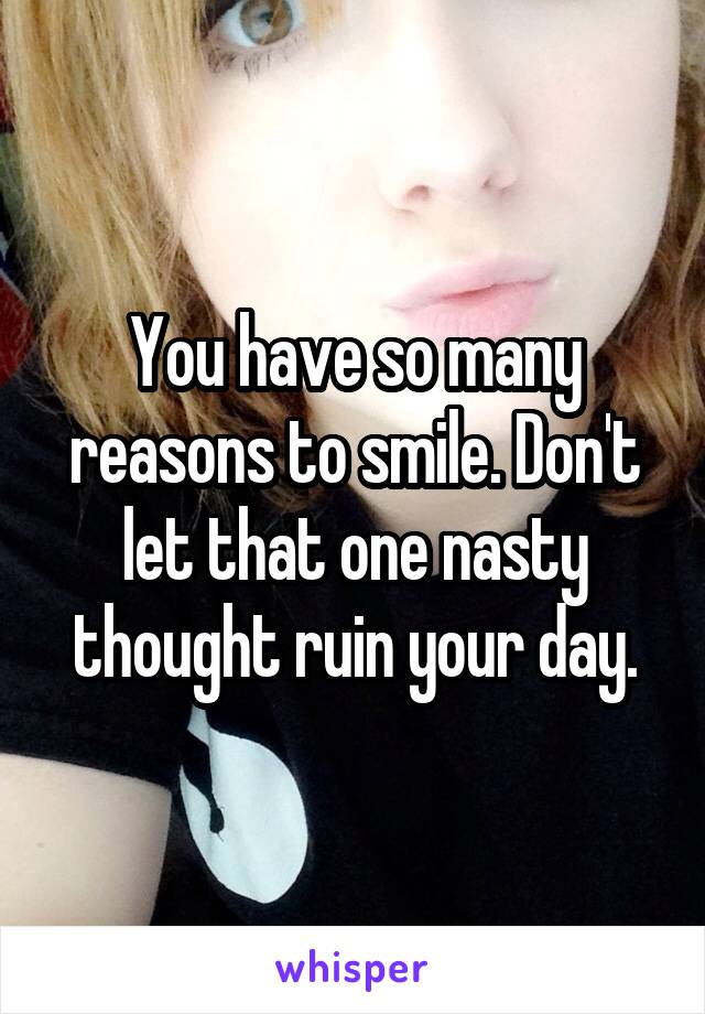 You have so many reasons to smile. Don't let that one nasty thought ruin your day.