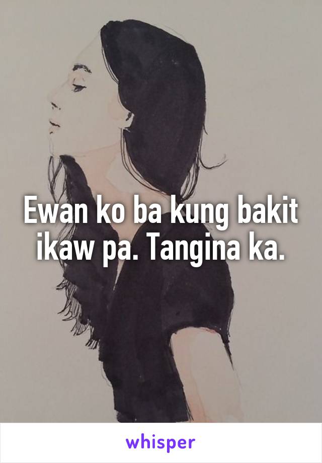 Ewan ko ba kung bakit ikaw pa. Tangina ka.