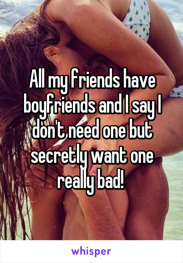 All my friends have boyfriends and I say I don't need one but secretly want one really bad! 