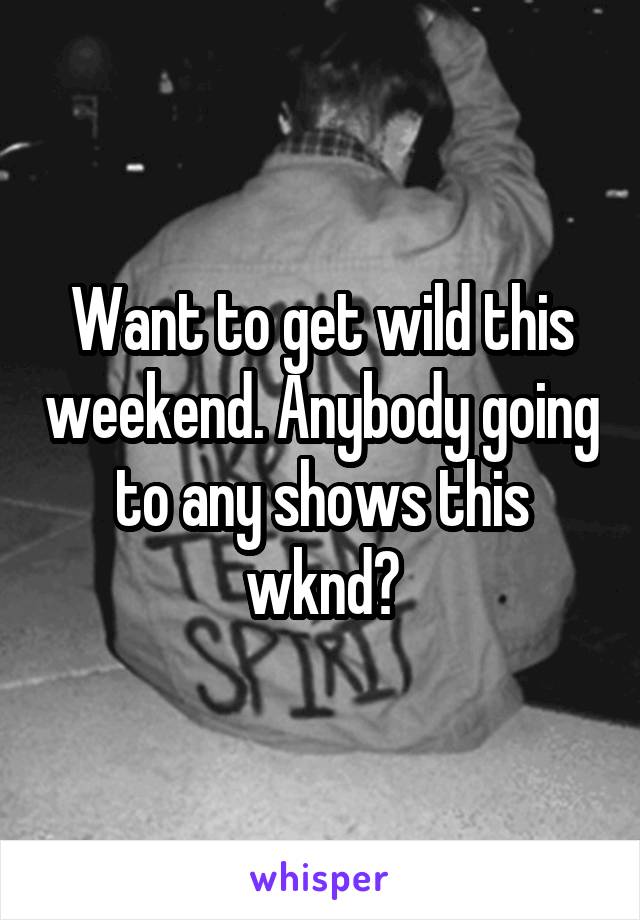 Want to get wild this weekend. Anybody going to any shows this wknd?