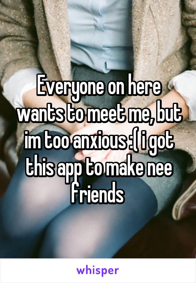 Everyone on here wants to meet me, but im too anxious :( i got this app to make nee friends 