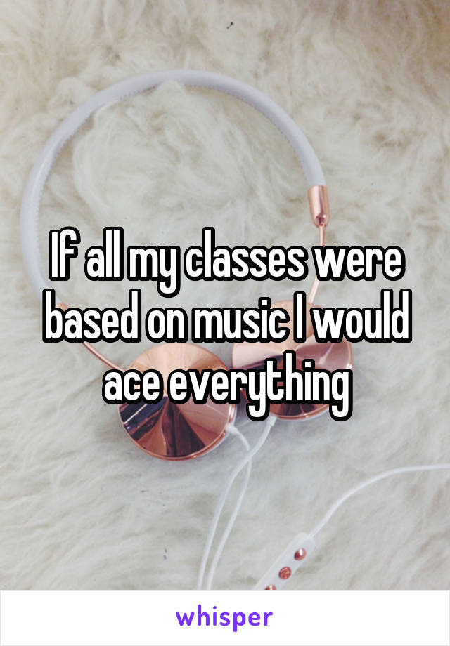 If all my classes were based on music I would ace everything