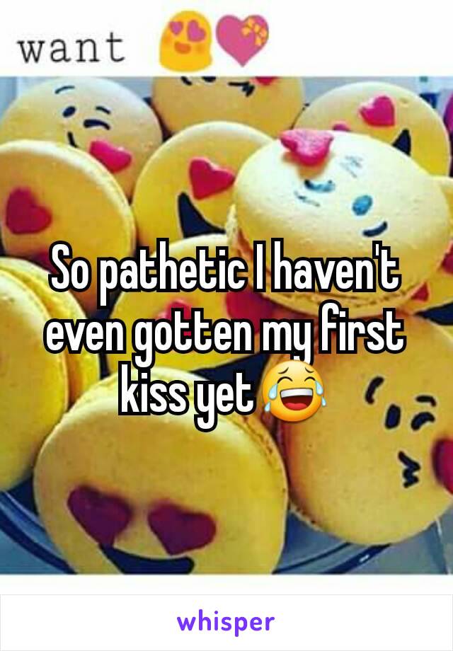 So pathetic I haven't even gotten my first kiss yet😂