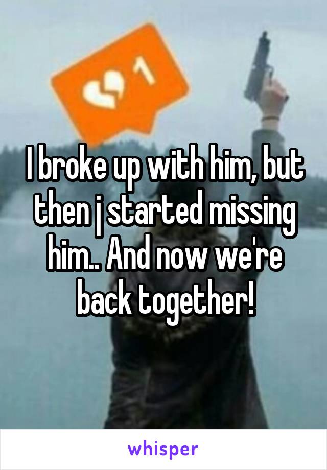 I broke up with him, but then j started missing him.. And now we're back together!